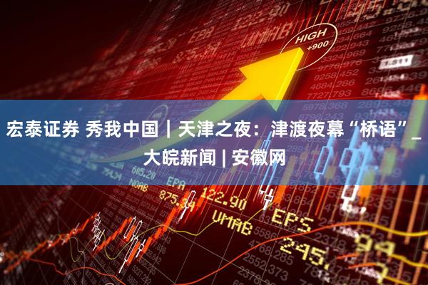 宏泰证券 秀我中国｜天津之夜：津渡夜幕“桥语”_大皖新闻 | 安徽网