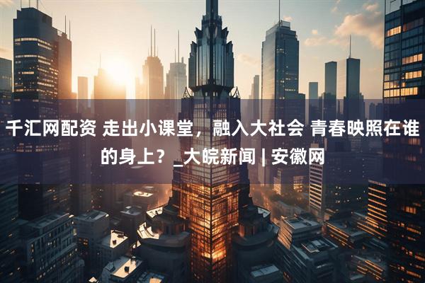 千汇网配资 走出小课堂，融入大社会 青春映照在谁的身上？_大皖新闻 | 安徽网