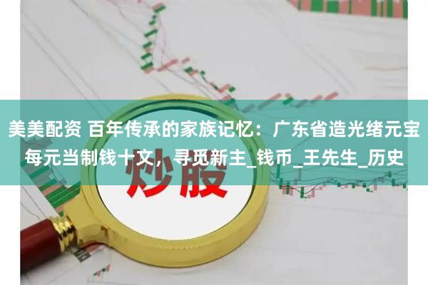 美美配资 百年传承的家族记忆：广东省造光绪元宝每元当制钱十文，寻觅新主_钱币_王先生_历史