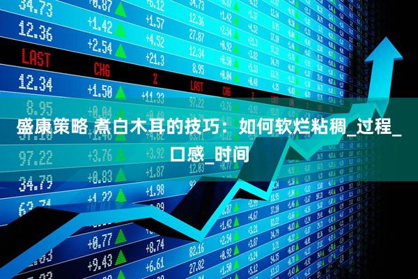 盛康策略 煮白木耳的技巧：如何软烂粘稠_过程_口感_时间