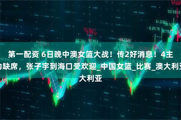 第一配资 6日晚中澳女篮大战！传2好消息！4主力缺席，张子宇到海口受欢迎_中国女篮_比赛_澳大利亚