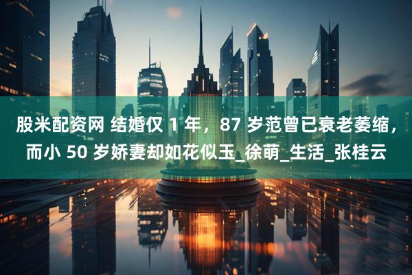 股米配资网 结婚仅 1 年，87 岁范曾已衰老萎缩，而小 50 岁娇妻却如花似玉_徐萌_生活_张桂云