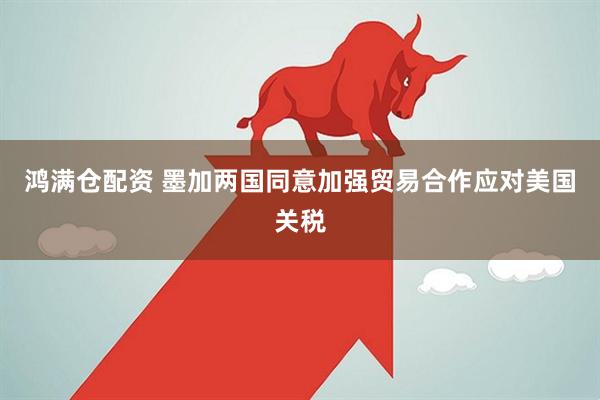 鸿满仓配资 墨加两国同意加强贸易合作应对美国关税