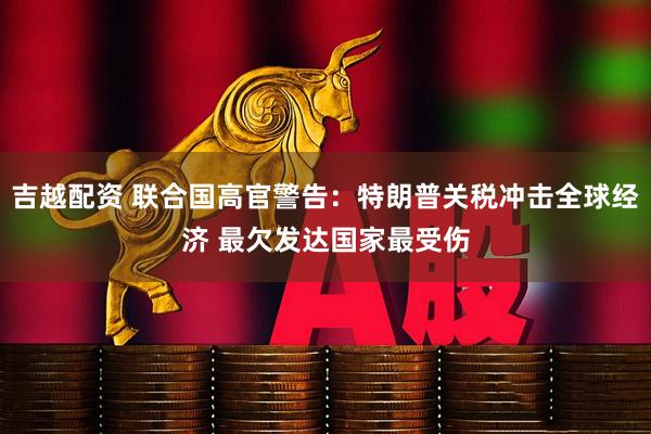 吉越配资 联合国高官警告：特朗普关税冲击全球经济 最欠发达国家最受伤