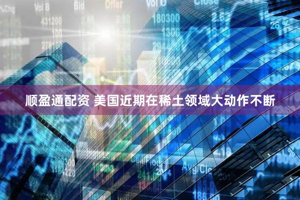 顺盈通配资 美国近期在稀土领域大动作不断