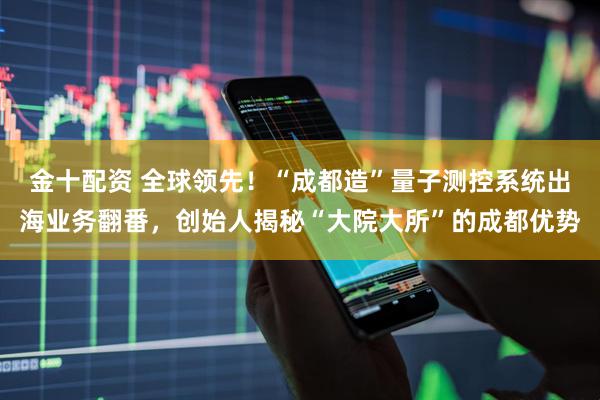 金十配资 全球领先！“成都造”量子测控系统出海业务翻番，创始人揭秘“大院大所”的成都优势