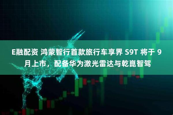 E融配资 鸿蒙智行首款旅行车享界 S9T 将于 9 月上市，配备华为激光雷达与乾崑智驾