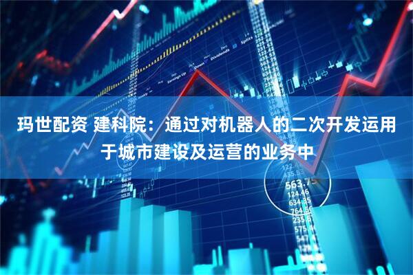 玛世配资 建科院：通过对机器人的二次开发运用于城市建设及运营的业务中