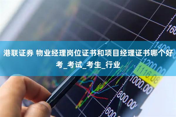 港联证券 物业经理岗位证书和项目经理证书哪个好考_考试_考生_行业