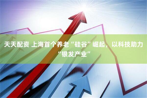 天天配资 上海首个养老“硅谷”崛起，以科技助力“银发产业”