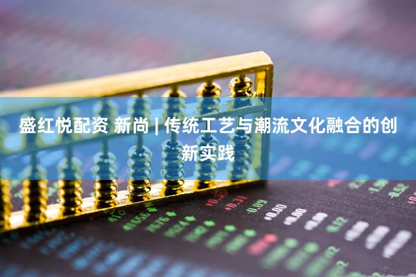 盛红悦配资 新尚 | 传统工艺与潮流文化融合的创新实践
