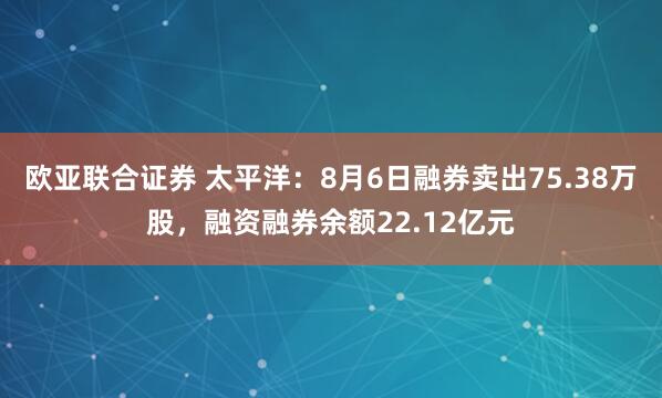欧亚联合证券 太平洋：8月6日融券卖出75.38万股，融资融券余额22.12亿元