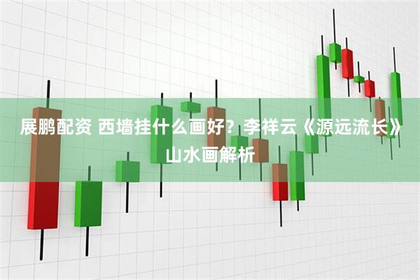 展鹏配资 西墙挂什么画好？李祥云《源远流长》山水画解析