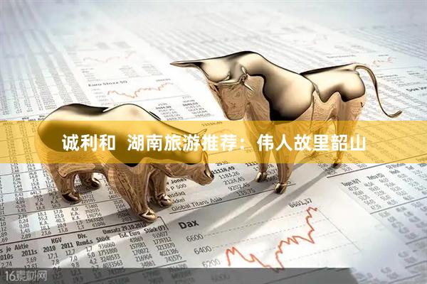 诚利和  湖南旅游推荐：伟人故里韶山