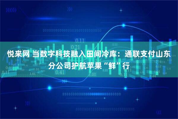 悦来网 当数字科技融入田间冷库：通联支付山东分公司护航苹果“鲜”行