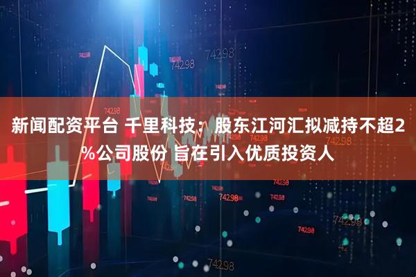 新闻配资平台 千里科技：股东江河汇拟减持不超2%公司股份 旨在引入优质投资人