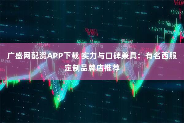 广盛网配资APP下载 实力与口碑兼具：有名西服定制品牌店推荐