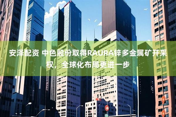 安泽配资 中色股份取得RAURA锌多金属矿开采权，全球化布局更进一步