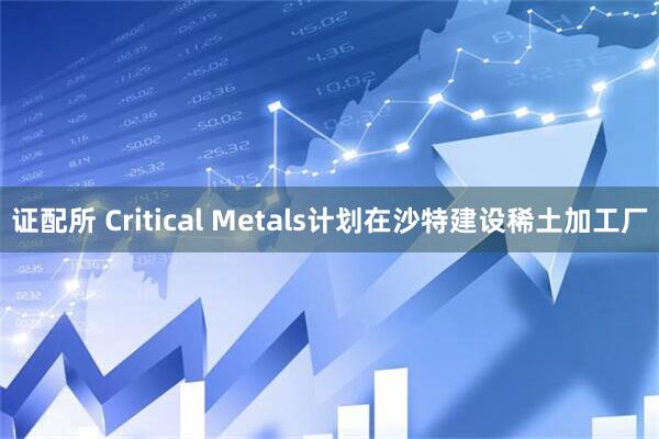证配所 Critical Metals计划在沙特建设稀土加工厂