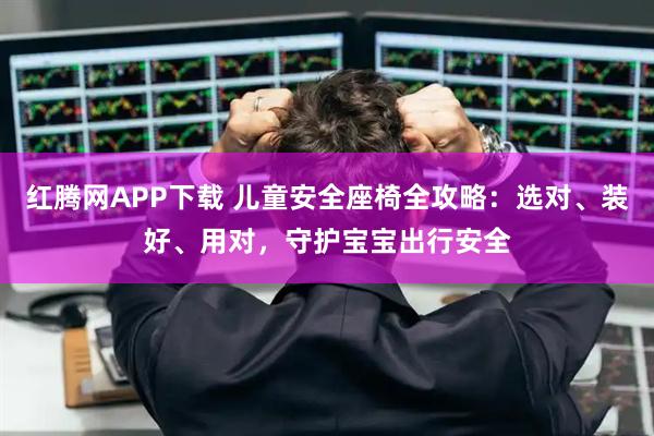 红腾网APP下载 儿童安全座椅全攻略：选对、装好、用对，守护宝宝出行安全