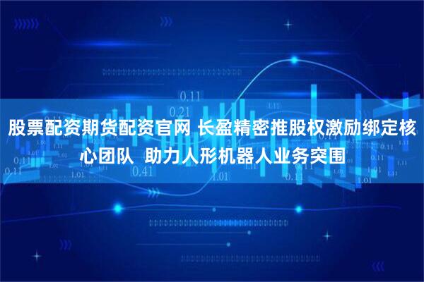 股票配资期货配资官网 长盈精密推股权激励绑定核心团队  助力人形机器人业务突围
